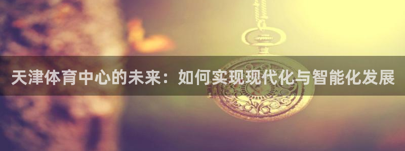 凯捷体育新能源：天津体育中心的未来：如何实现现代化与